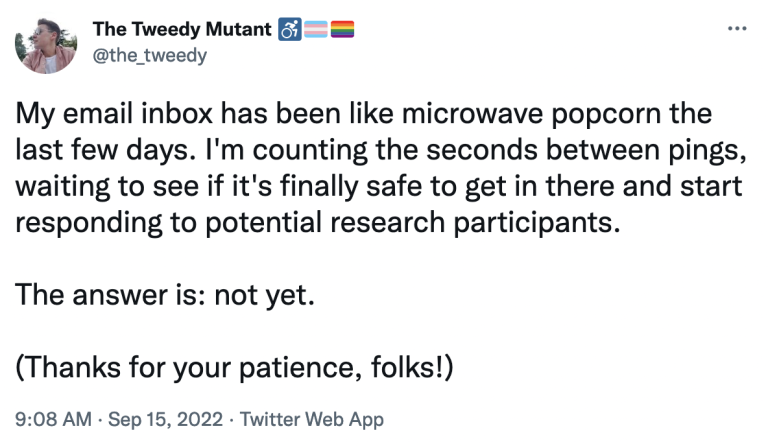 Tweet from Corin's account (@the_tweedy) reads: My email inbox has been like microwave popcorn the last few days. I'm counting the seconds between pings, waiting to see if it's finally safe to get in there and start responding to potential research participants. The answer is: not yet. (Thanks for your patience, folks!)